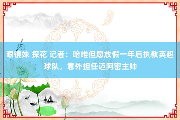 眼镜妹 探花 记者：哈维但愿放假一年后执教英超球队，意外担任迈阿密主帅