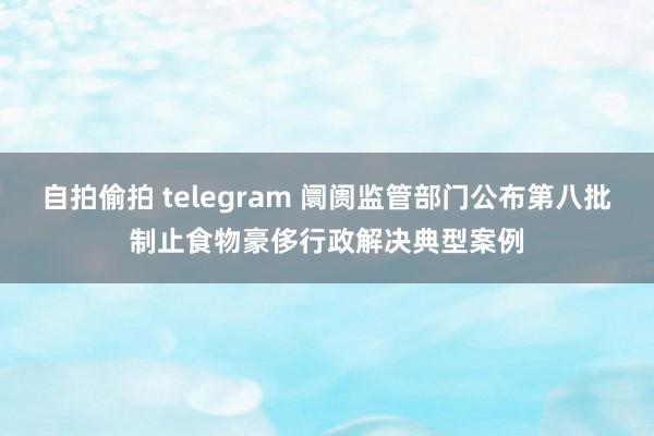 自拍偷拍 telegram 阛阓监管部门公布第八批制止食物豪侈行政解决典型案例