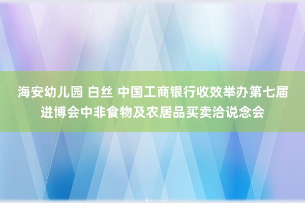 海安幼儿园 白丝 中国工商银行收效举办第七届进博会中非食物及农居品买卖洽说念会