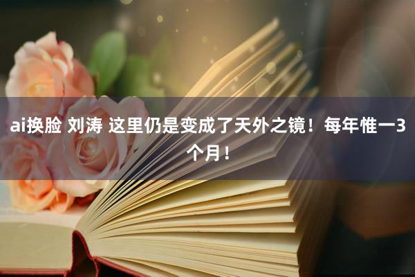 ai换脸 刘涛 这里仍是变成了天外之镜！每年惟一3个月！