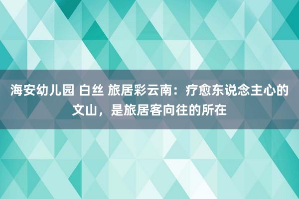 海安幼儿园 白丝 旅居彩云南：疗愈东说念主心的文山，是旅居客向往的所在