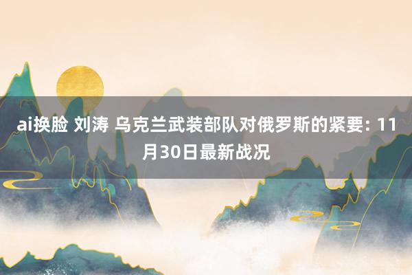 ai换脸 刘涛 乌克兰武装部队对俄罗斯的紧要: 11月30日最新战况