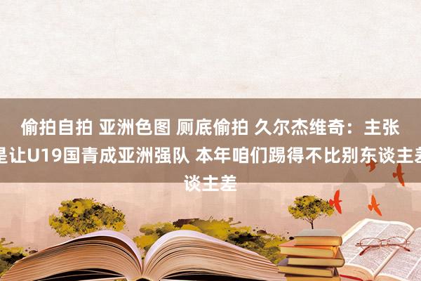 偷拍自拍 亚洲色图 厕底偷拍 久尔杰维奇：主张是让U19国青成亚洲强队 本年咱们踢得不比别东谈主差