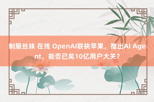 制服丝袜 在线 OpenAI联袂苹果，推出AI Agent，能否已矣10亿用户大关？