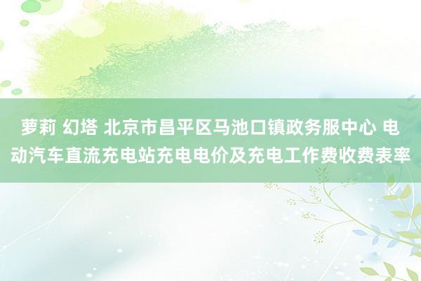 萝莉 幻塔 北京市昌平区马池口镇政务服中心 电动汽车直流充电站充电电价及充电工作费收费表率