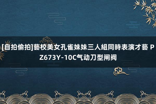 [自拍偷拍]藝校美女孔雀妹妹三人組同時表演才藝 PZ673Y-10C气动刀型闸阀