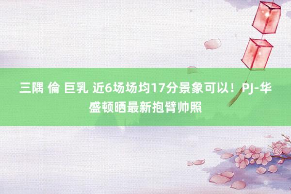 三隅 倫 巨乳 近6场场均17分景象可以！PJ-华盛顿晒最新抱臂帅照