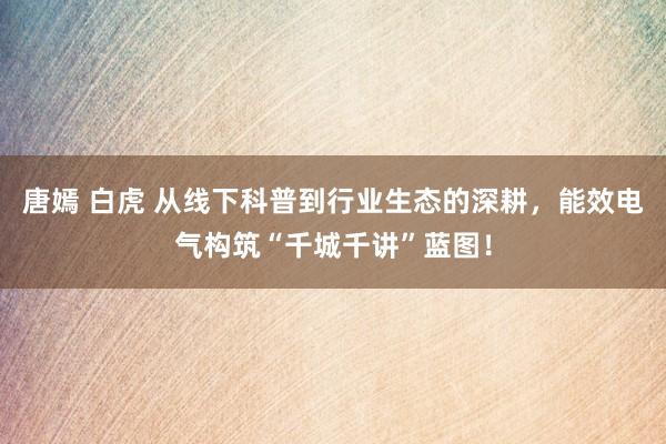 唐嫣 白虎 从线下科普到行业生态的深耕，能效电气构筑“千城千讲”蓝图！