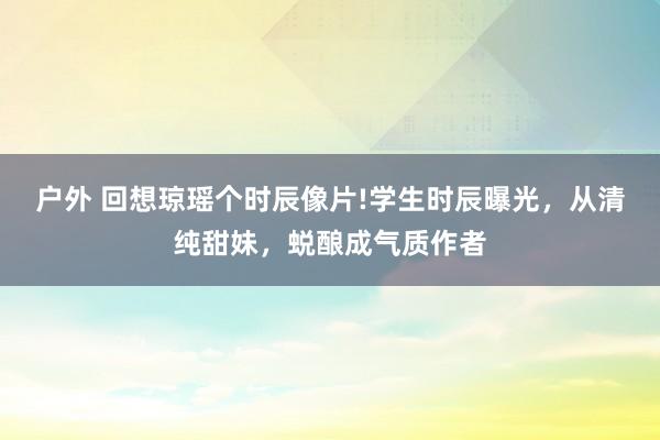 户外 回想琼瑶个时辰像片!学生时辰曝光，从清纯甜妹，蜕酿成气质作者