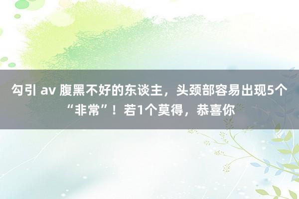 勾引 av 腹黑不好的东谈主，头颈部容易出现5个“非常”！若1个莫得，恭喜你