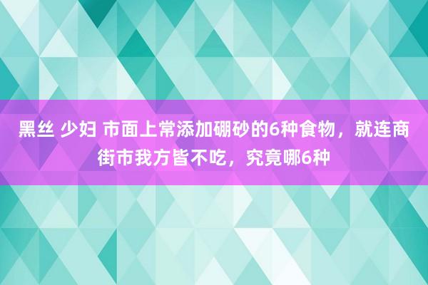 黑丝 少妇 市面上常添加硼砂的6种食物，就连商街市我方皆不吃，究竟哪6种