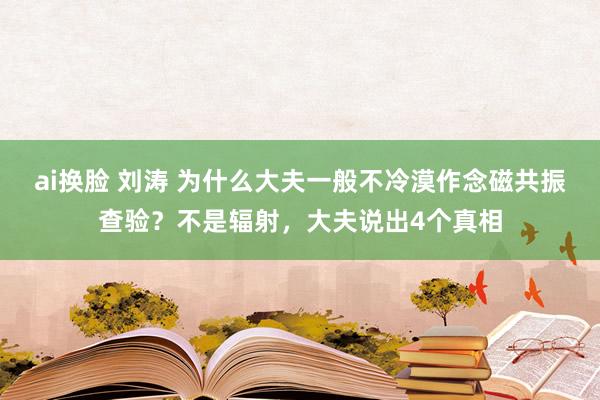 ai换脸 刘涛 为什么大夫一般不冷漠作念磁共振查验？不是辐射，大夫说出4个真相