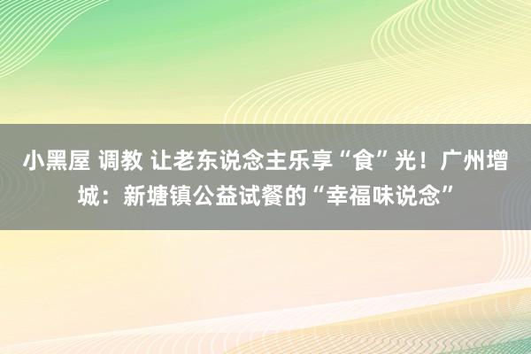 小黑屋 调教 让老东说念主乐享“食”光！广州增城：新塘镇公益试餐的“幸福味说念”