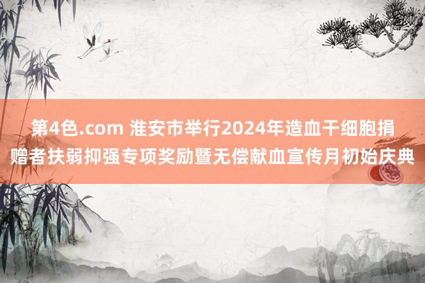 第4色.com 淮安市举行2024年造血干细胞捐赠者扶弱抑强专项奖励暨无偿献血宣传月初始庆典