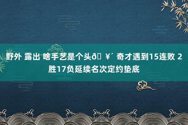 野外 露出 啥手艺是个头🥴 奇才遇到15连败 2胜17负延续名次定约垫底