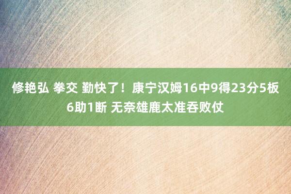 修艳弘 拳交 勤快了！康宁汉姆16中9得23分5板6助1断 无奈雄鹿太准吞败仗