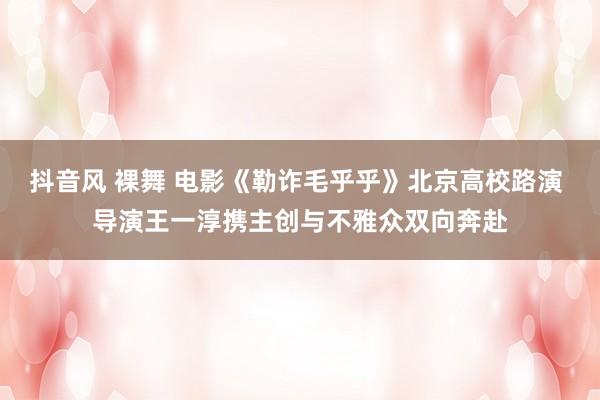 抖音风 裸舞 电影《勒诈毛乎乎》北京高校路演 导演王一淳携主创与不雅众双向奔赴