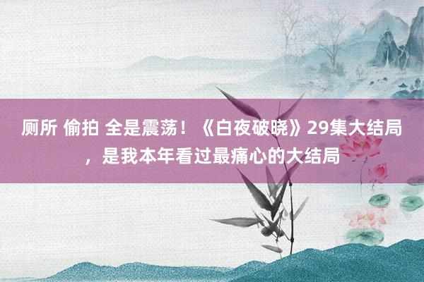 厕所 偷拍 全是震荡！《白夜破晓》29集大结局，是我本年看过最痛心的大结局