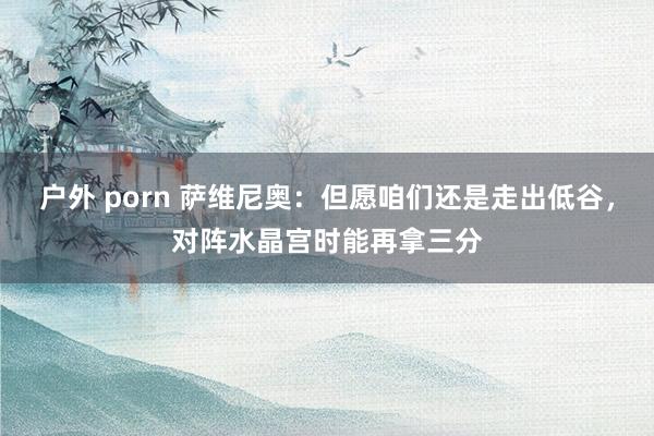 户外 porn 萨维尼奥：但愿咱们还是走出低谷，对阵水晶宫时能再拿三分