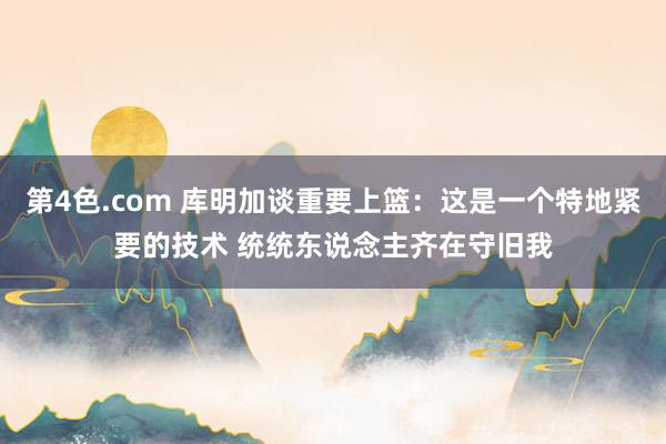 第4色.com 库明加谈重要上篮：这是一个特地紧要的技术 统统东说念主齐在守旧我