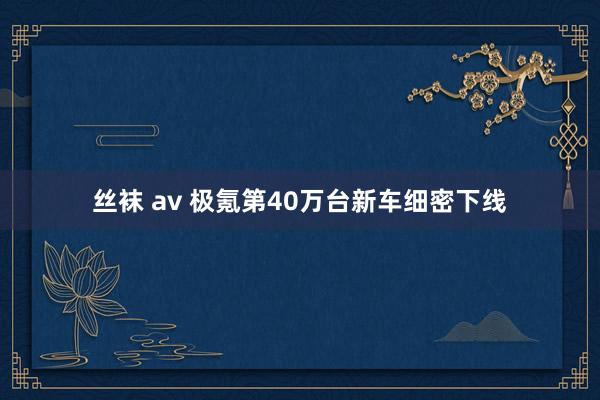 丝袜 av 极氪第40万台新车细密下线