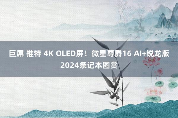 巨屌 推特 4K OLED屏！微星尊爵16 AI+锐龙版2024条记本图赏