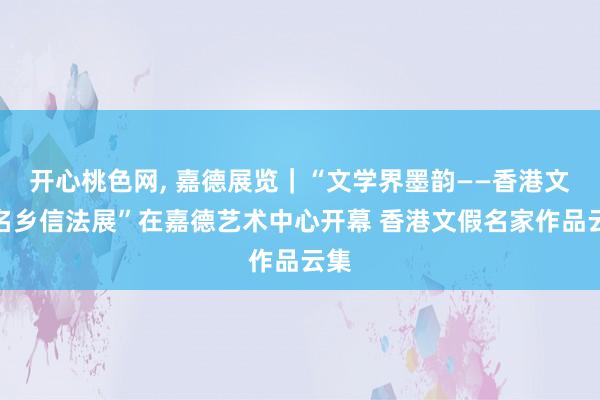 开心桃色网， 嘉德展览｜“文学界墨韵——香港文假名乡信法展”在嘉德艺术中心开幕 香港文假名家作品云集