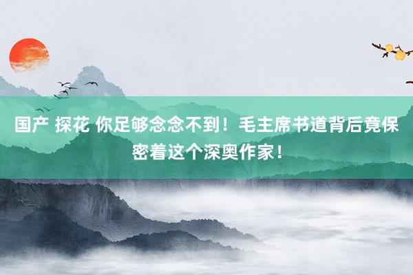 国产 探花 你足够念念不到！毛主席书道背后竟保密着这个深奥作家！