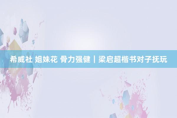 希威社 姐妹花 骨力强健｜梁启超楷书对子抚玩