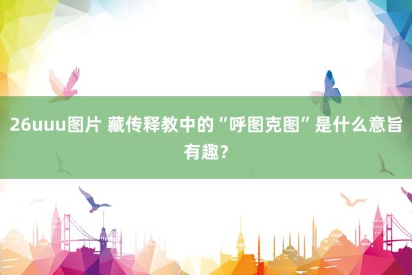 26uuu图片 藏传释教中的“呼图克图”是什么意旨有趣？