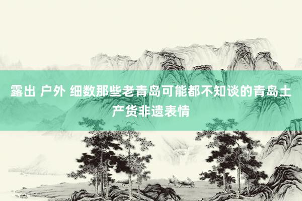 露出 户外 细数那些老青岛可能都不知谈的青岛土产货非遗表情