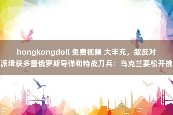 hongkongdoll 免费视频 大丰充，叙反对派缉获多量俄罗斯导弹和特战刀兵：乌克兰要松开挑