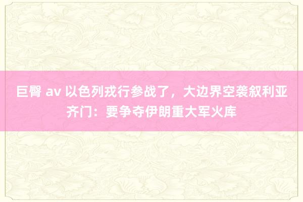 巨臀 av 以色列戎行参战了，大边界空袭叙利亚齐门：要争夺伊朗重大军火库