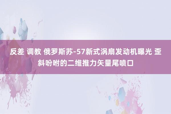 反差 调教 俄罗斯苏-57新式涡扇发动机曝光 歪斜吩咐的二维推力矢量尾喷口