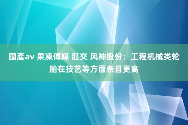 國產av 果凍傳媒 肛交 风神股份：工程机械类轮胎在技艺等方面条目更高