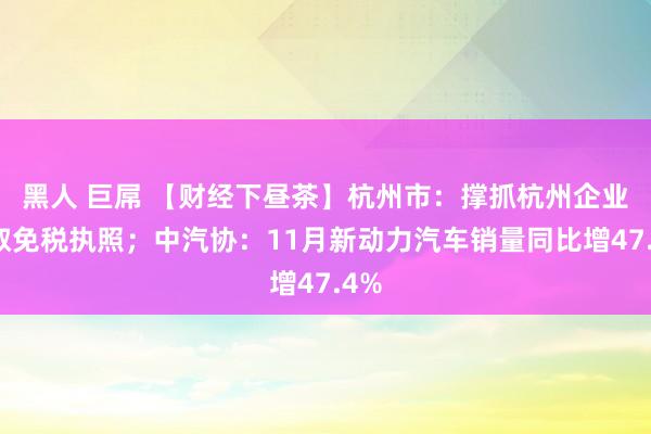 黑人 巨屌 【财经下昼茶】杭州市：撑抓杭州企业争取免税执照；中汽协：11月新动力汽车销量同比增47.4%