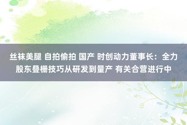 丝袜美腿 自拍偷拍 国产 时创动力董事长：全力股东叠栅技巧从研发到量产 有关合营进行中