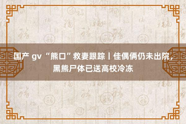 国产 gv “熊口”救妻跟踪丨佳偶俩仍未出院，黑熊尸体已送高校冷冻