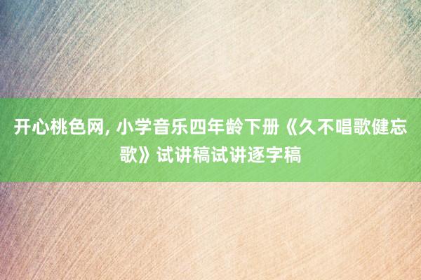 开心桃色网， 小学音乐四年龄下册《久不唱歌健忘歌》试讲稿试讲逐字稿