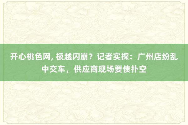 开心桃色网， 极越闪崩？记者实探：广州店纷乱中交车，供应商现场要债扑空