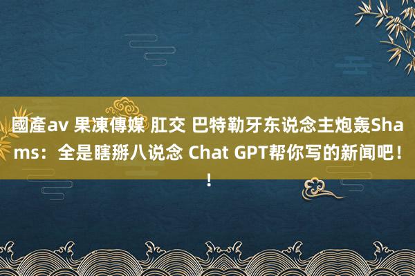 國產av 果凍傳媒 肛交 巴特勒牙东说念主炮轰Shams：全是瞎掰八说念 Chat GPT帮你写的新闻吧！