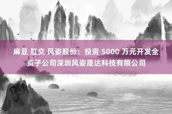 麻豆 肛交 风姿股份：投资 5000 万元开发全资子公司深圳风姿晟达科技有限公司