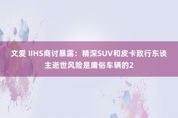 文爱 IIHS商讨暴露：精深SUV和皮卡致行东谈主逝世风险是庸俗车辆的2