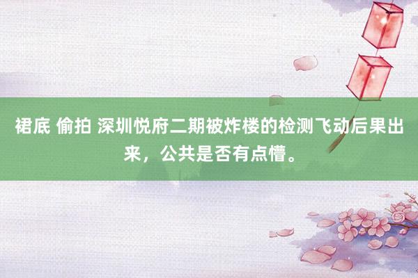 裙底 偷拍 深圳悦府二期被炸楼的检测飞动后果出来，公共是否有点懵。