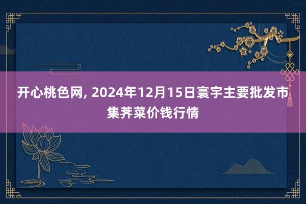 开心桃色网， 2024年12月15日寰宇主要批发市集荠菜价钱行情