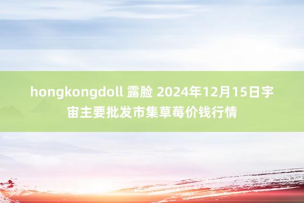 hongkongdoll 露脸 2024年12月15日宇宙主要批发市集草莓价钱行情