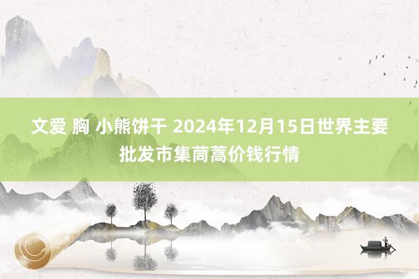 文爱 胸 小熊饼干 2024年12月15日世界主要批发市集茼蒿价钱行情