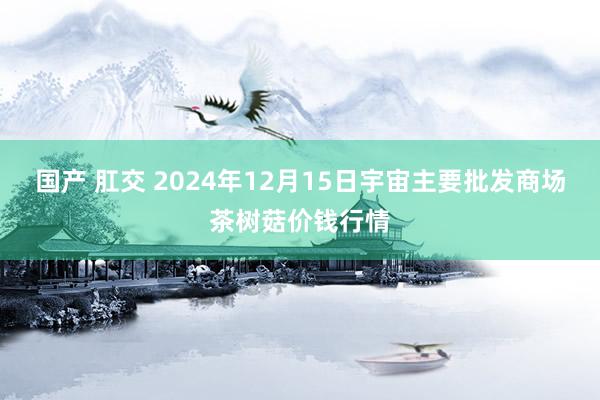 国产 肛交 2024年12月15日宇宙主要批发商场茶树菇价钱行情