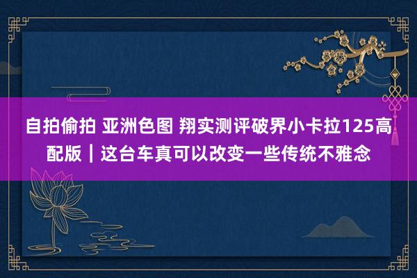 自拍偷拍 亚洲色图 翔实测评破界小卡拉125高配版︱这台车真可以改变一些传统不雅念