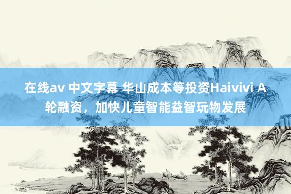 在线av 中文字幕 华山成本等投资Haivivi A轮融资，加快儿童智能益智玩物发展